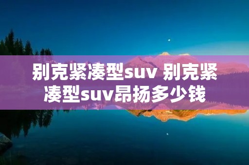 别克紧凑型suv 别克紧凑型suv昂扬多少钱