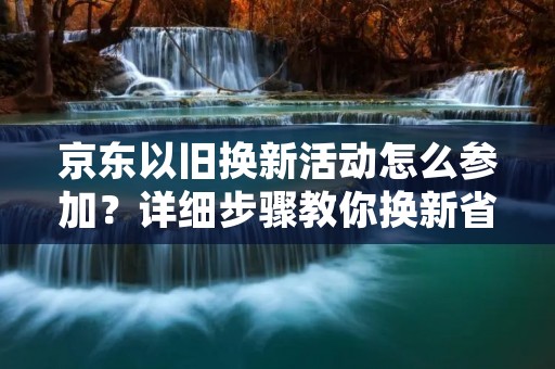 京东以旧换新活动怎么参加?详细步骤教你换新省钱!