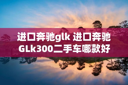 进口奔驰glk 进口奔驰GLk300二手车哪款好 进口奔驰glk 进口奔驰GLk300二手车哪款好