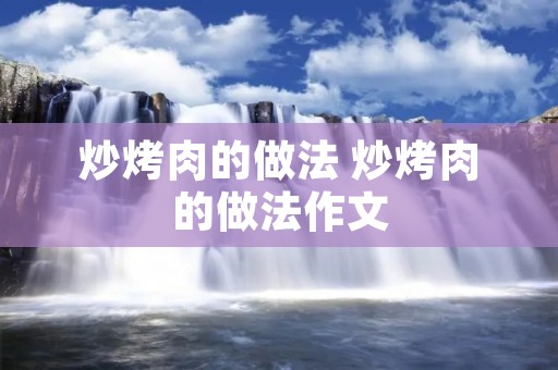 炒烤肉的做法 炒烤肉的做法作文 炒烤肉的做法 炒烤肉的做法作文