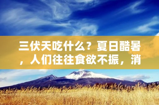 三伏天吃什么？夏日酷暑，人们往往食欲不振，消化功能下降，容易出现胃口不佳、食欲不振等问题。因此，在三伏天，我们应该选择一些清淡、易消化的食物，为身体提供足够的营养，同时不给胃部增加负担。下面，将为大家详细介绍三伏天适宜食用的食物，让我们一起来了解一下吧。