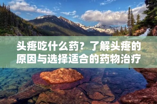 头疼吃什么药？了解头疼的原因与选择适合的药物治疗方法