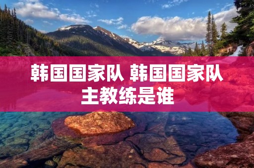 韩国国家队 韩国国家队主教练是谁 韩国国家队 韩国国家队主教练是谁