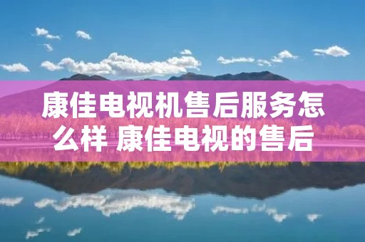 康佳电视机售后服务怎么样 康佳电视的售后服务 康佳电视机售后服务怎么样 康佳电视的售后服务