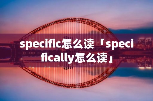 specific怎么读「specifically怎么读」