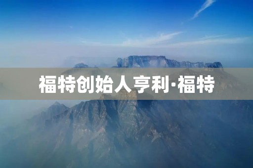 福特创始人亨利·福特:汽车工业的先驱者 福特创始人亨利·福特:汽车工业的先驱者