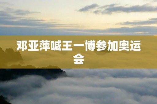 邓亚萍喊王一博参加奥运会 邓亚萍喊王一博参加奥运会