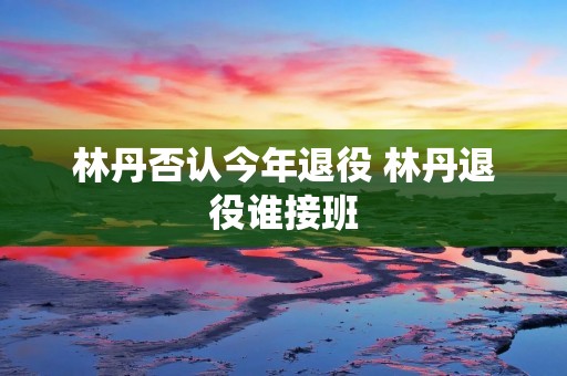 林丹否认今年退役 林丹退役谁接班