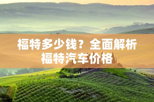 福特多少钱?全面解析福特汽车价格 福特多少钱?全面解析福特汽车价格