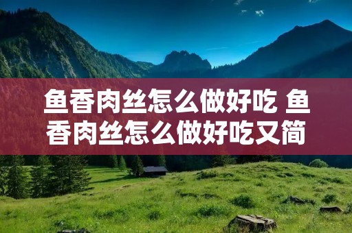 鱼香肉丝怎么做好吃 鱼香肉丝怎么做好吃又简单 视频,孩子必看的纪录片
