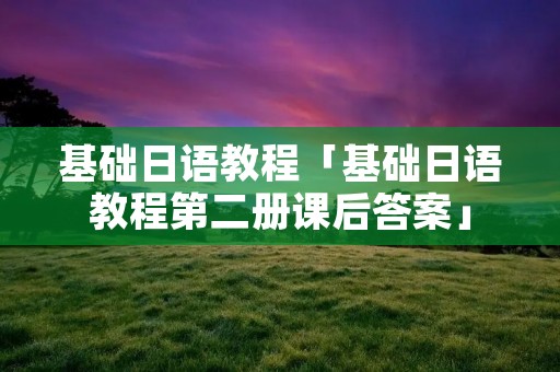 基础日语教程「基础日语教程第二册课后答案」 基础日语教程「基础日语教程第二册课后答案」