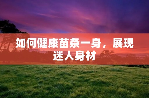 如何健康苗条一身,展现迷人身材