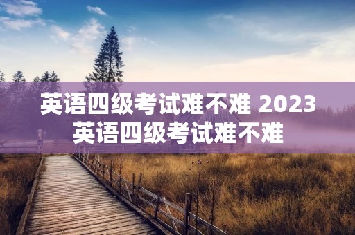 英语四级考试难不难 2023英语四级考试难不难