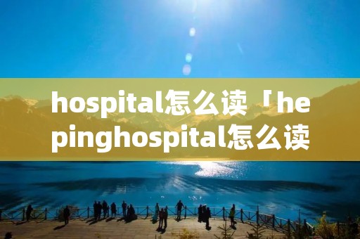 hospital怎么读「hepinghospital怎么读」