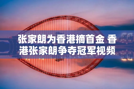 张家朗为香港摘首金 香港张家朗争夺冠军视频