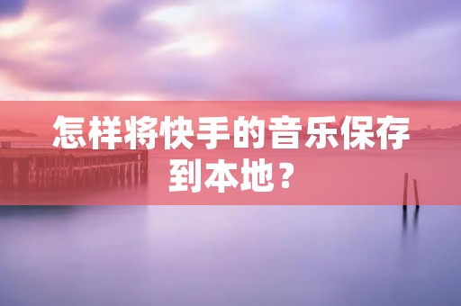 怎样将快手的音乐保存到本地?