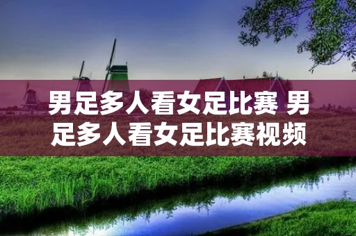 男足多人看女足比赛 男足多人看女足比赛视频 男足多人看女足比赛 男足多人看女足比赛视频