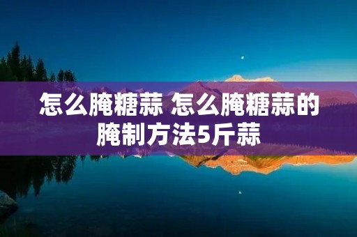 怎么腌糖蒜 怎么腌糖蒜的腌制方法5斤蒜 怎么腌糖蒜 怎么腌糖蒜的腌制方法5斤蒜