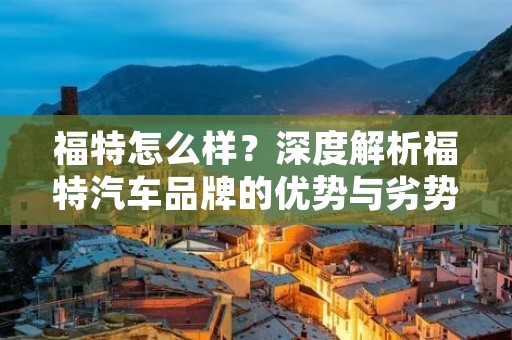 福特怎么样?深度解析福特汽车品牌的优势与劣势 福特怎么样?深度解析福特汽车品牌的优势与劣势