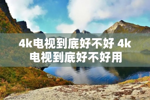 4k电视到底好不好 4k电视到底好不好用 4k电视到底好不好 4k电视到底好不好用