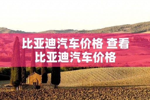 比亚迪汽车价格 查看比亚迪汽车价格 比亚迪汽车价格 查看比亚迪汽车价格