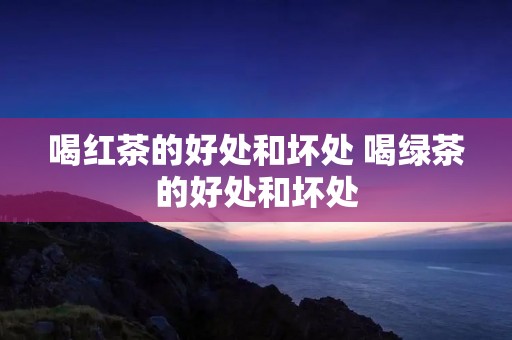 喝红茶的好处和坏处 喝绿茶的好处和坏处
