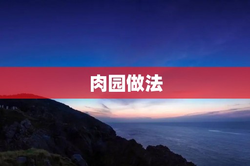 肉园做法:打造美味多样的肉类园艺天地 肉园做法:打造美味多样的肉类园艺天地