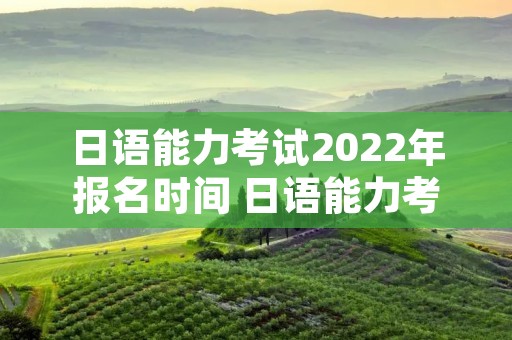日语能力考试2022年报名时间 日语能力考试2020年报名时间