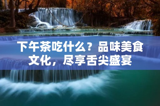 下午茶吃什么？品味美食文化，尽享舌尖盛宴