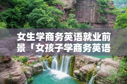 女生学商务英语就业前景「女孩子学商务英语专业前景怎么样」