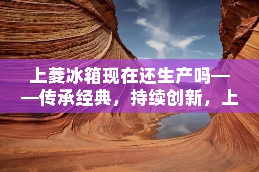 上菱冰箱现在还生产吗——传承经典,持续创新,上菱冰箱依旧焕发活力 上菱冰箱现在还生产吗——传承经典,持续创新,上菱冰箱依旧焕发活力