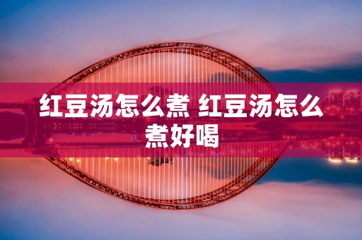 红豆汤怎么煮 红豆汤怎么煮好喝