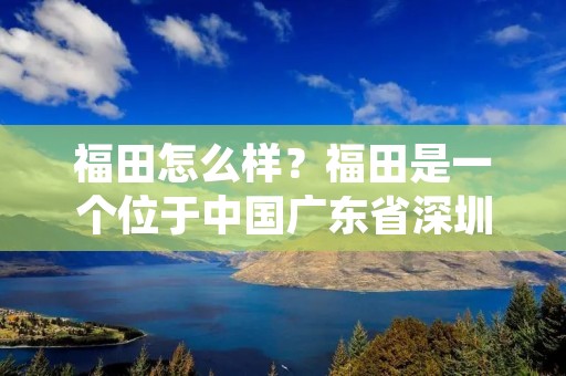 福田怎么样？福田是一个位于中国广东省深圳市的行政区，也是深圳市的一个重要城区。福田区是深圳市的中心商务区，拥有发展迅速的经济和繁荣的商业环境。下面将详细介绍福田的发展情况、生活环境、交通便利、教育资源和旅游景点等方面。