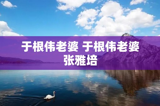 于根伟老婆 于根伟老婆张雅培 于根伟老婆 于根伟老婆张雅培