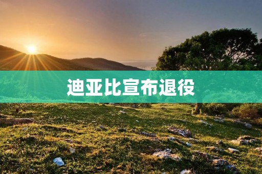 迪亚比宣布退役:一个传奇球员的终结与新篇章 迪亚比宣布退役:一个传奇球员的终结与新篇章