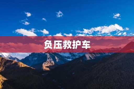 负压救护车：保障病患与医护人员安全的新一代救护利器