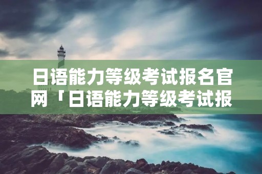 日语能力等级考试报名官网「日语能力等级考试报名时间」