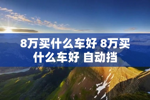 8万买什么车好 8万买什么车好 自动挡 8万买什么车好 8万买什么车好 自动挡