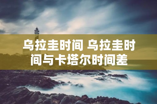乌拉圭时间 乌拉圭时间与卡塔尔时间差 乌拉圭时间 乌拉圭时间与卡塔尔时间差