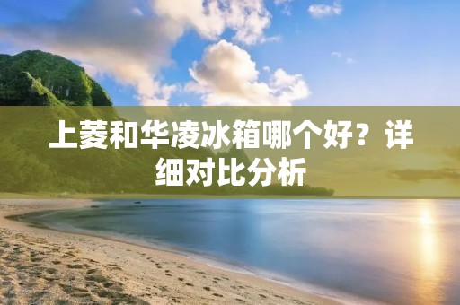 上菱和华凌冰箱哪个好?详细对比分析 上菱和华凌冰箱哪个好?详细对比分析