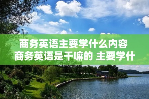 商务英语主要学什么内容 商务英语是干嘛的 主要学什么