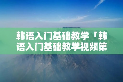 韩语入门基础教学「韩语入门基础教学视频第六课」 韩语入门基础教学「韩语入门基础教学视频第六课」