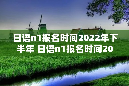 日语n1报名时间2022年下半年 日语n1报名时间2022下半年可以用手机报名吗