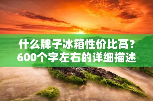 什么牌子冰箱性价比高?600个字左右的详细描述 什么牌子冰箱性价比高?600个字左右的详细描述