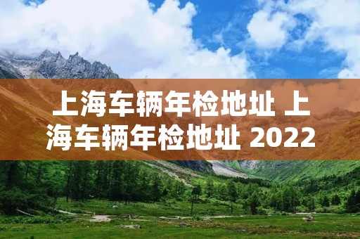 上海车辆年检地址 上海车辆年检地址 2022 上海车辆年检地址 上海车辆年检地址 2022