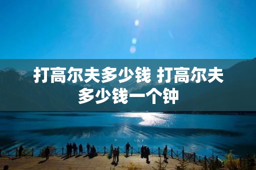 打高尔夫多少钱 打高尔夫多少钱一个钟