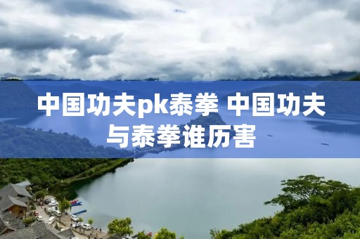 中国功夫pk泰拳 中国功夫与泰拳谁历害 中国功夫pk泰拳 中国功夫与泰拳谁历害