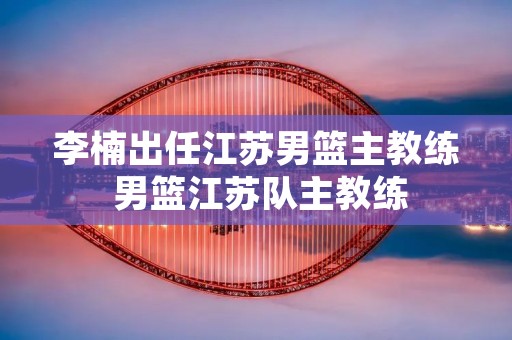 李楠出任江苏男篮主教练 男篮江苏队主教练