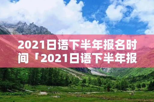 2021日语下半年报名时间「2021日语下半年报名入口」