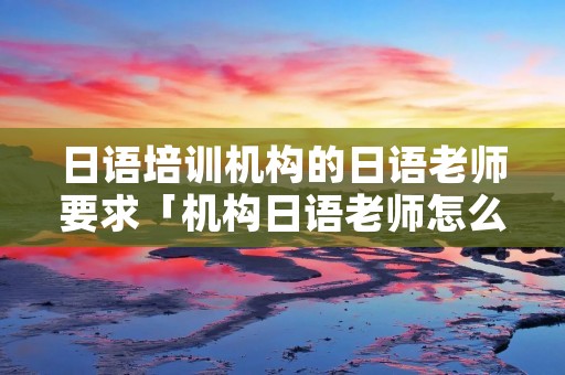 日语培训机构的日语老师要求「机构日语老师怎么样」 日语培训机构的日语老师要求「机构日语老师怎么样」
